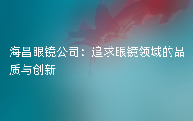 海昌眼镜公司：追求眼镜领域的品质与创新