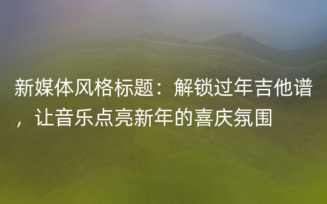 新媒体风格标题：解锁过年吉他谱，让音乐点亮新年的喜庆氛围