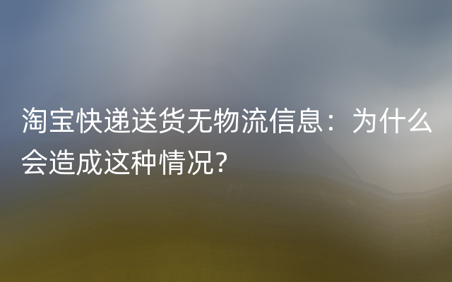 淘宝快递送货无物流信息：为什么会造成这种情况？