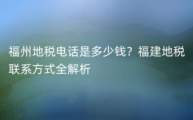 福州地税电话是多少钱？福建地税联系方式全解析