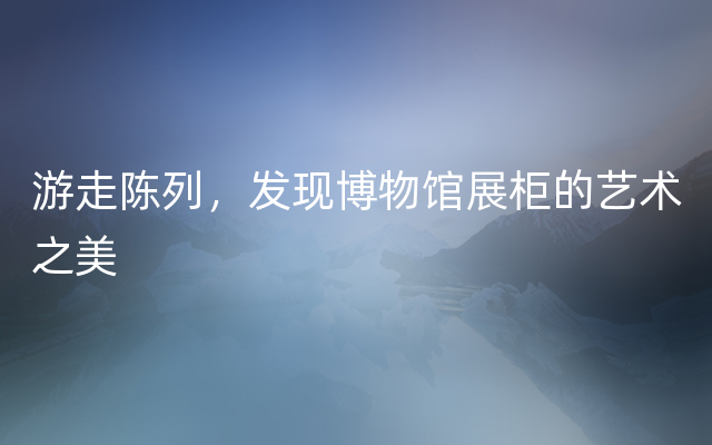 游走陈列，发现博物馆展柜的艺术之美