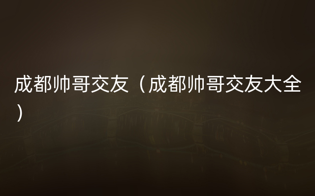 成都帅哥交友（成都帅哥交友大全）