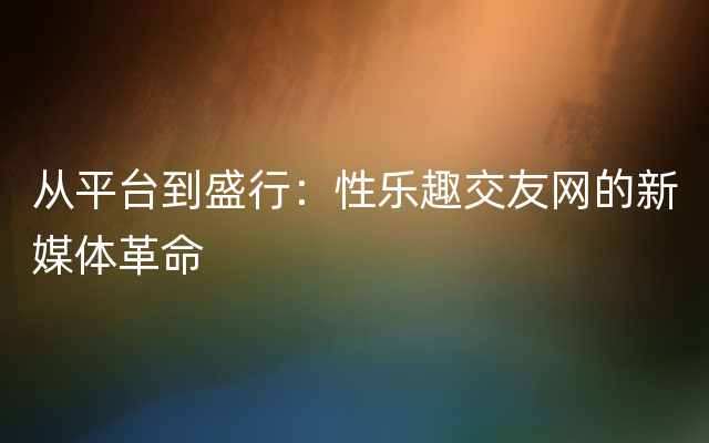 从平台到盛行：性乐趣交友网的新媒体革命