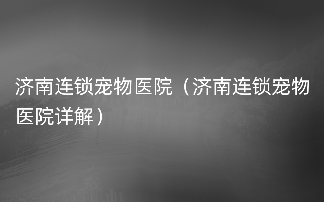 济南连锁宠物医院（济南连锁宠物医院详解）