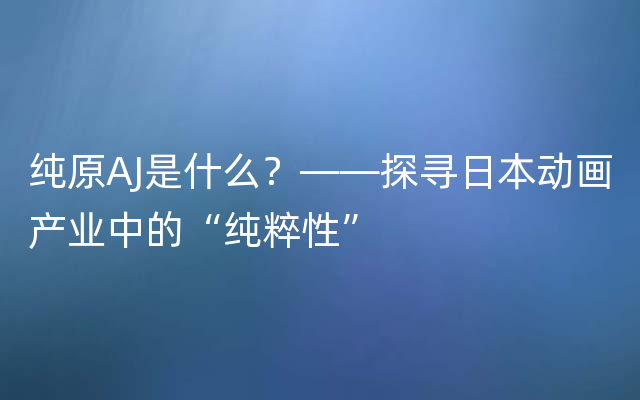 纯原AJ是什么？——探寻日本动画产业中的“纯粹性”