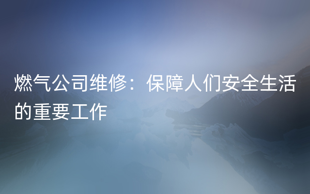 燃气公司维修：保障人们安全生活的重要工作