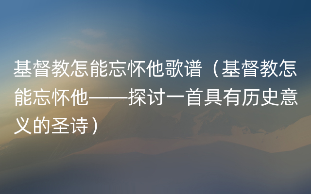 基督教怎能忘怀他歌谱（基督教怎能忘怀他——探讨一首具有历史意义的圣诗）