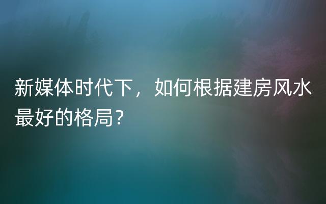 新媒体时代下，如何根据建房风水最好的格局？