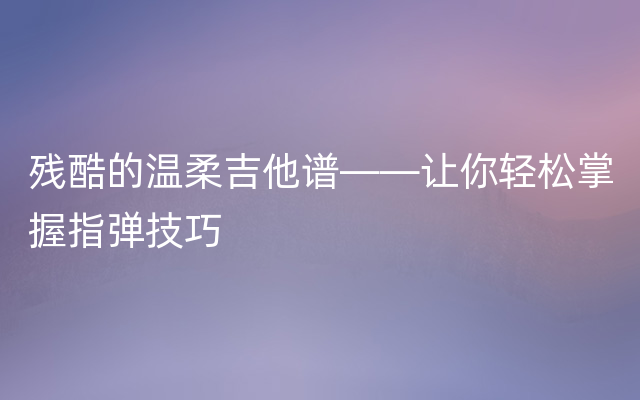 残酷的温柔吉他谱——让你轻松掌握指弹技巧