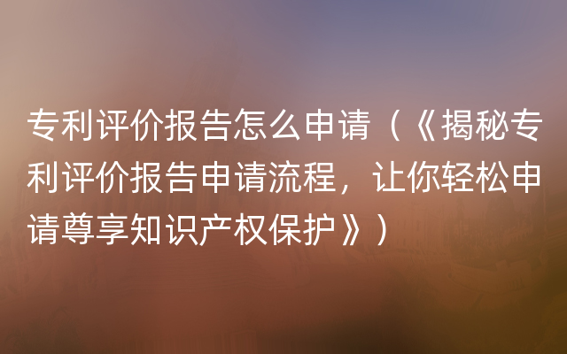 专利评价报告怎么申请（《揭秘专利评价报告申请流程，让你轻松申请尊享知识产权保护》