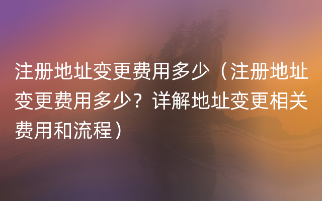 注册地址变更费用多少（注册地址变更费用多少？详解地址变更相关费用和流程）