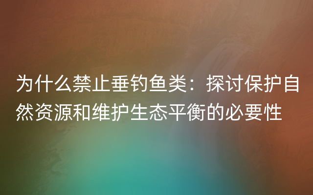 为什么禁止垂钓鱼类：探讨保护自然资源和维护生态平衡的必要性