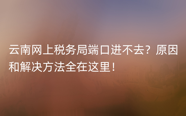 云南网上税务局端口进不去？原因和解决方法全在这里！