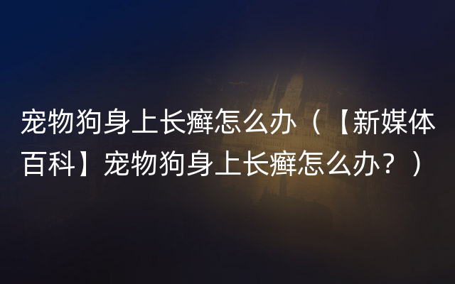 宠物狗身上长癣怎么办（【新媒体百科】宠物狗身上长癣怎么办？）