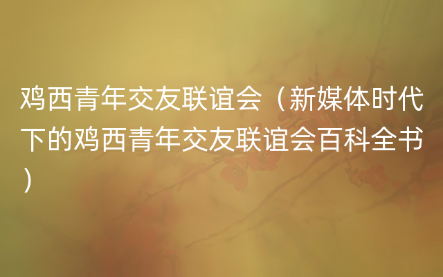 鸡西青年交友联谊会（新媒体时代下的鸡西青年交友联谊会百科全书）