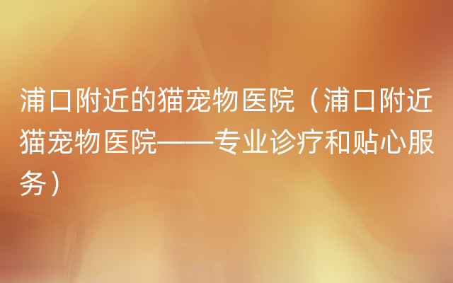 浦口附近的猫宠物医院（浦口附近猫宠物医院——专业诊疗和贴心服务）