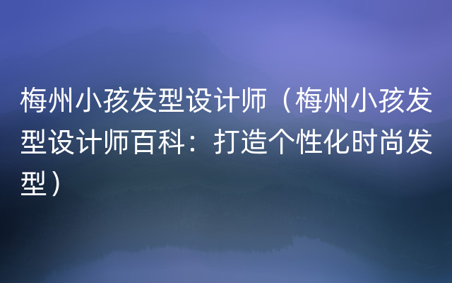 梅州小孩发型设计师（梅州小孩发型设计师百科：打造个性化时尚发型）