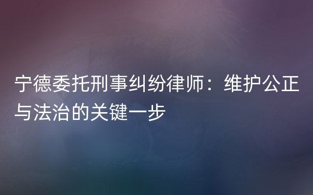 宁德委托刑事纠纷律师：维护公正与法治的关键一步