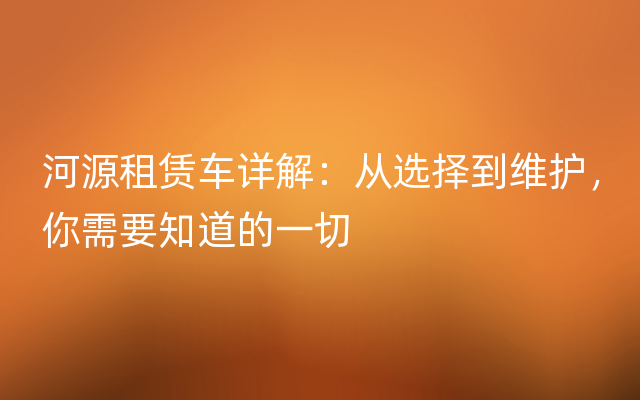 河源租赁车详解：从选择到维护，你需要知道的一切