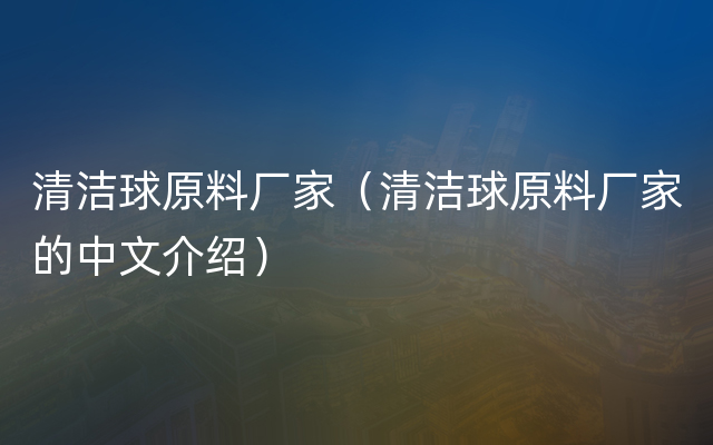 清洁球原料厂家（清洁球原料厂家的中文介绍）