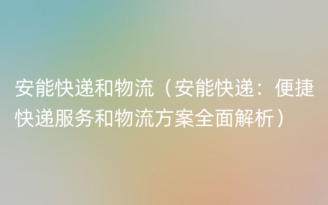 安能快递和物流（安能快递：便捷快递服务和物流方案全面解析）