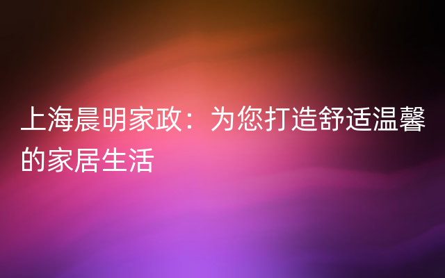 上海晨明家政：为您打造舒适温馨的家居生活