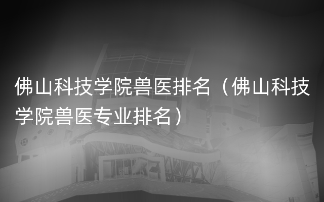 佛山科技学院兽医排名（佛山科技学院兽医专业排名）