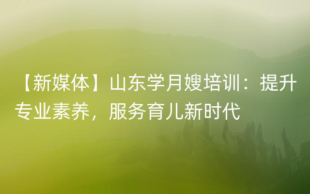 【新媒体】山东学月嫂培训：提升专业素养，服务育儿新时代