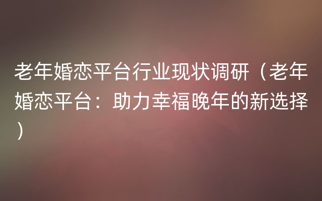 老年婚恋平台行业现状调研（老年婚恋平台：助力幸福晚年的新选择）