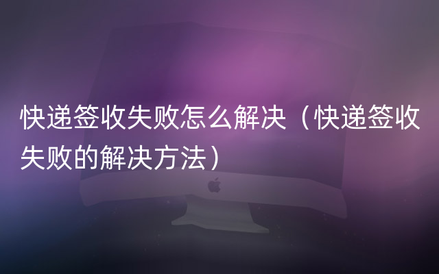 快递签收失败怎么解决（快递签收失败的解决方法）