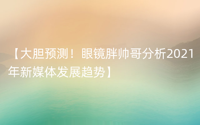 【大胆预测！眼镜胖帅哥分析2021年新媒体发展趋势】