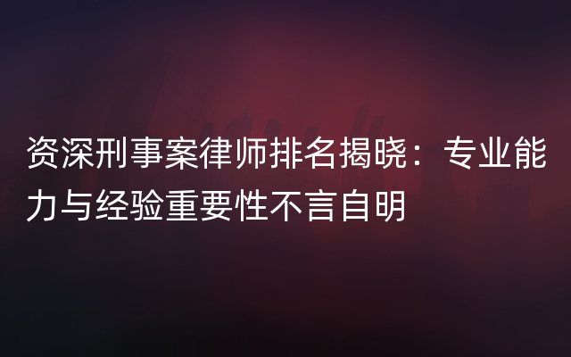 资深刑事案律师排名揭晓：专业能力与经验重要性不言自明