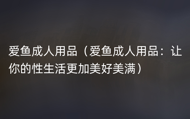 爱鱼成人用品（爱鱼成人用品：让你的性生活更加美好美满）