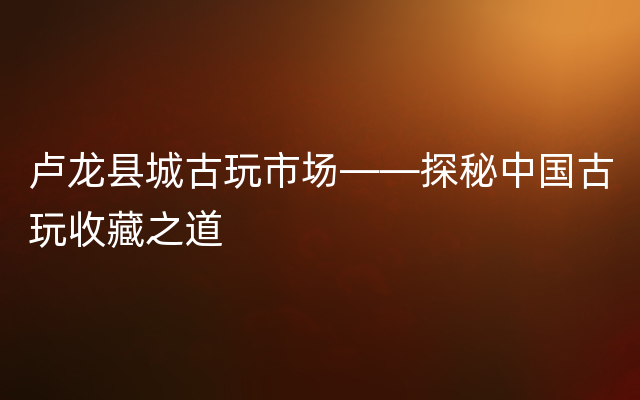 卢龙县城古玩市场——探秘中国古玩收藏之道