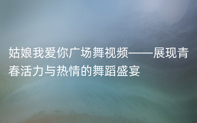 姑娘我爱你广场舞视频——展现青春活力与热情的舞蹈盛宴