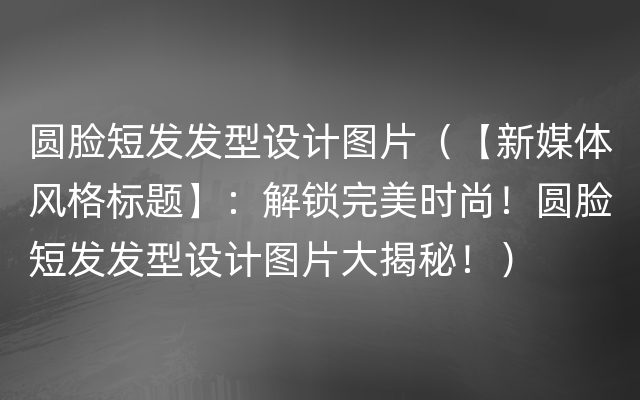 圆脸短发发型设计图片（【新媒体风格标题】：解锁完美时尚！圆脸短发发型设计图片大揭