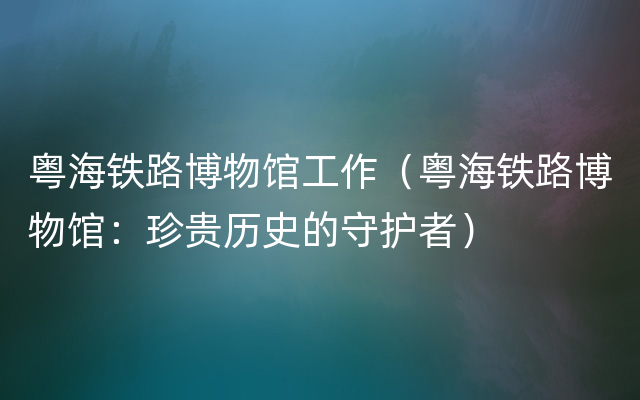 粤海铁路博物馆工作（粤海铁路博物馆：珍贵历史的守护者）