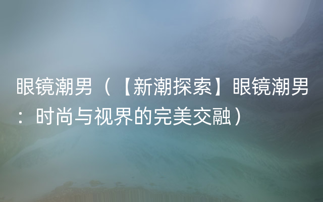 眼镜潮男（【新潮探索】眼镜潮男：时尚与视界的完美交融）