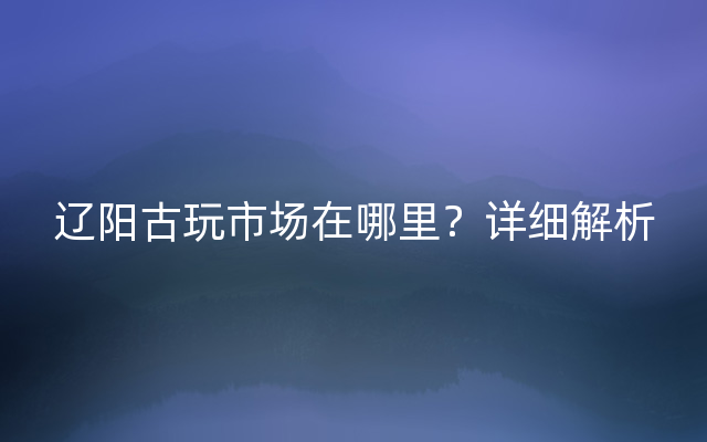 辽阳古玩市场在哪里？详细解析