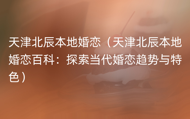 天津北辰本地婚恋（天津北辰本地婚恋百科：探索当代婚恋趋势与特色）