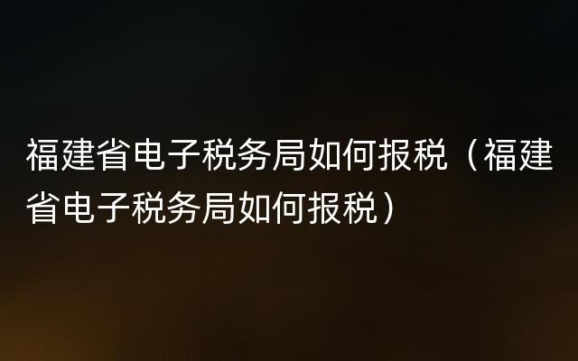 福建省电子税务局如何报税（福建省电子税务局如何报税）