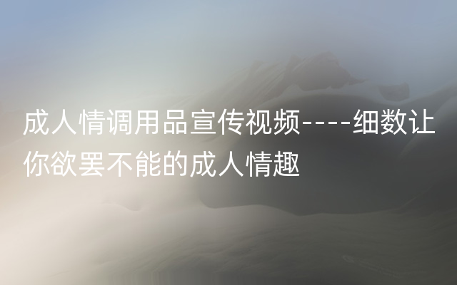 成人情调用品宣传视频----细数让你欲罢不能的成人情趣