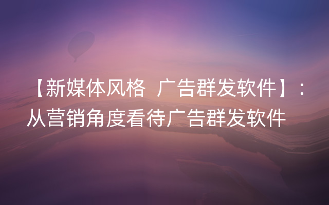 【新媒体风格  广告群发软件】：从营销角度看待广告群发软件