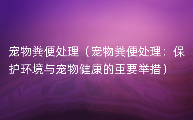 宠物粪便处理（宠物粪便处理：保护环境与宠物健康的重要举措）