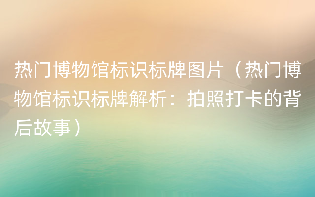 热门博物馆标识标牌图片（热门博物馆标识标牌解析：拍照打卡的背后故事）