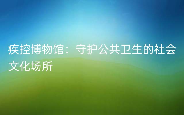 疾控博物馆：守护公共卫生的社会文化场所