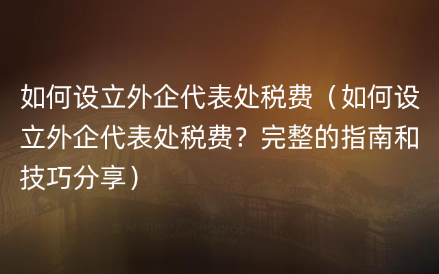 如何设立外企代表处税费（如何设立外企代表处税费？完整的指南和技巧分享）