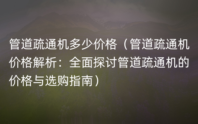 管道疏通机多少价格（管道疏通机价格解析：全面探讨管道疏通机的价格与选购指南）