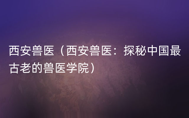 西安兽医（西安兽医：探秘中国最古老的兽医学院）