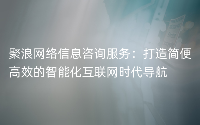 聚浪网络信息咨询服务：打造简便高效的智能化互联网时代导航